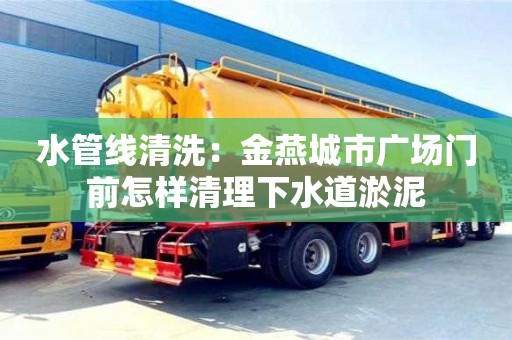 水管線清洗：金燕城市廣場門前怎樣清理下水道淤泥