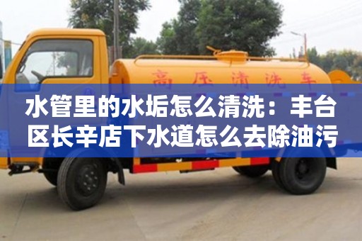 北京水管里的水垢怎么清洗：豐臺區長辛店下水道怎么去除油污