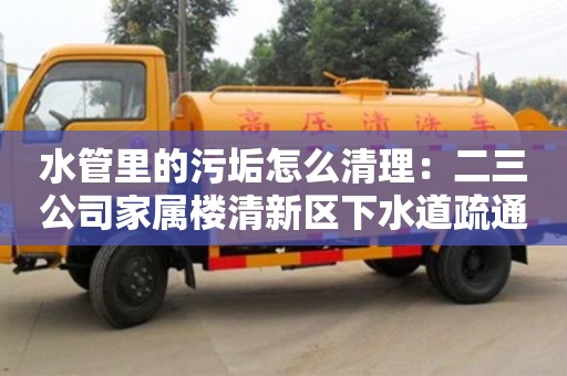 紹興水管里的污垢怎么清理：二三公司家屬樓清新區下水道疏通