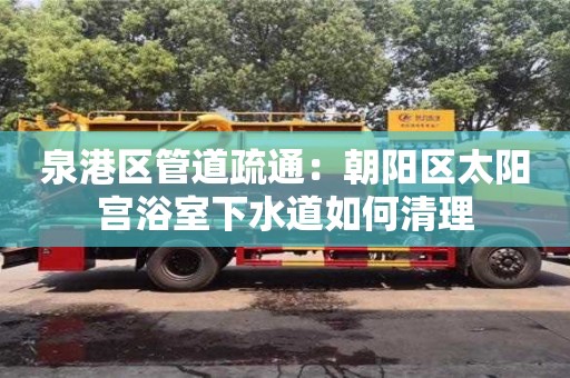 北京泉港區管道疏通：朝陽區太陽宮浴室下水道如何清理