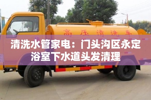北京清洗水管家電：門頭溝區永定浴室下水道頭發清理