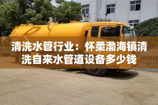 北京清洗水管行業(yè)：懷柔渤海鎮(zhèn)清洗自來水管道設(shè)備多少錢