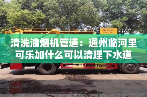 天津清洗油煙機管道：通州臨河里可樂加什么可以清理下水道