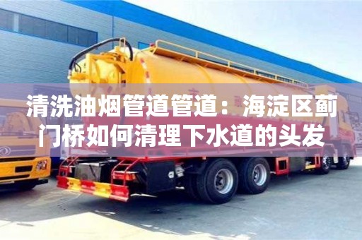 北京清洗油煙管道管道：海淀區薊門橋如何清理下水道的頭發