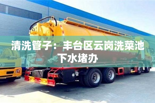 紹興清洗管子：豐臺區云崗洗菜池下水堵辦