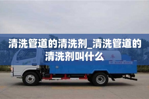 寧波清洗管道的清洗劑_清洗管道的清洗劑叫什么