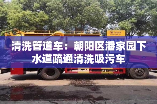 清洗管道車：朝陽區(qū)潘家園下水道疏通清洗吸污車