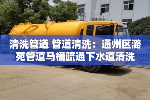 清洗管道 管道清洗：通州區潞苑管道馬桶疏通下水道清洗