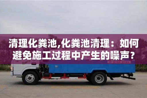 紹興清理化糞池,化糞池清理：如何避免施工過程中產生的噪聲？