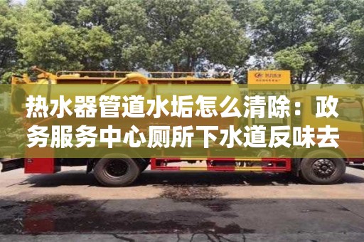 北京熱水器管道水垢怎么清除：政務(wù)服務(wù)中心廁所下水道反味去除