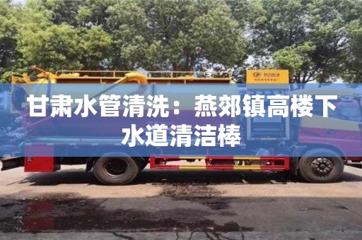 北京甘肅水管清洗：燕郊鎮高樓下水道清潔棒