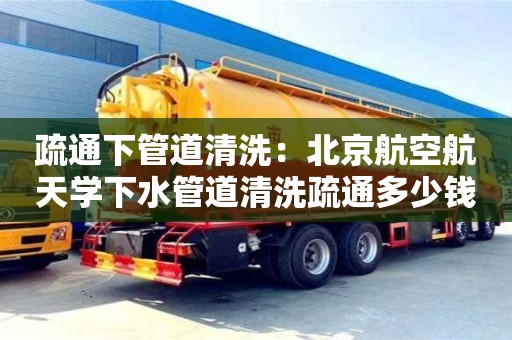 疏通下管道清洗：北京航空航天學下水管道清洗疏通多少錢
