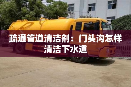 北京疏通管道清潔劑：門頭溝怎樣清潔下水道