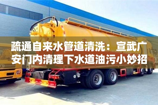 天津疏通自來水管道清洗：宣武廣安門內(nèi)清理下水道油污小妙招