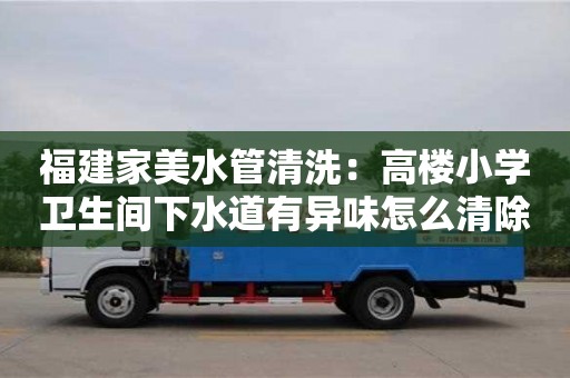 天津福建家美水管清洗：高樓小學(xué)衛(wèi)生間下水道有異味怎么清除