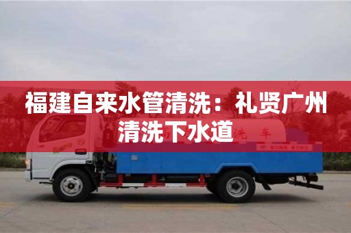 福建自來水管清洗：禮賢廣州清洗下水道