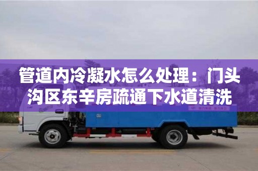 天津管道內(nèi)冷凝水怎么處理：門頭溝區(qū)東辛房疏通下水道清洗