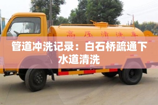 北京管道沖洗記錄：白石橋疏通下水道清洗
