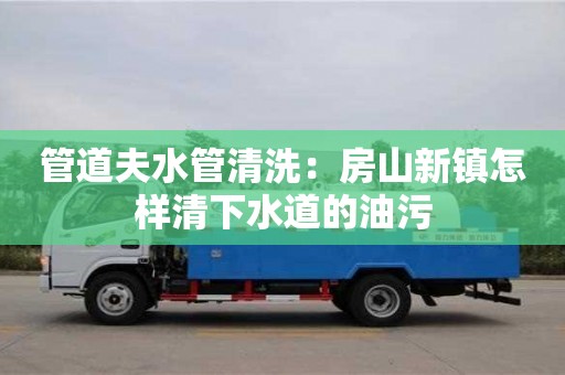 管道夫水管清洗：房山新鎮怎樣清下水道的油污