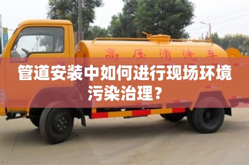 重慶管道安裝中如何進行現(xiàn)場環(huán)境污染治理？