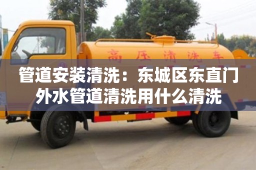 天津管道安裝清洗：東城區東直門外水管道清洗用什么清洗