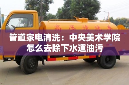 北京管道家電清洗：中央美術學院怎么去除下水道油污