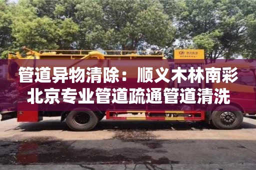 北京管道異物清除：順義木林南彩北京專業(yè)管道疏通管道清洗