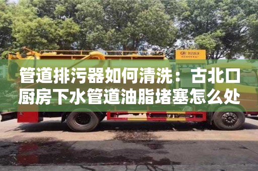 管道排污器如何清洗：古北口廚房下水管道油脂堵塞怎么處理