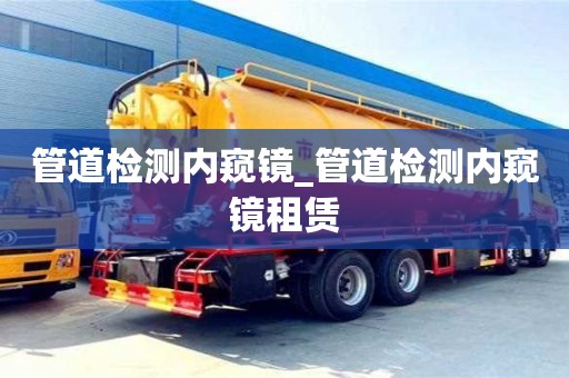 石家莊管道檢測內窺鏡_管道檢測內窺鏡租賃