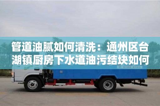 紹興管道油膩如何清洗：通州區(qū)臺湖鎮(zhèn)廚房下水道油污結(jié)塊如何處理