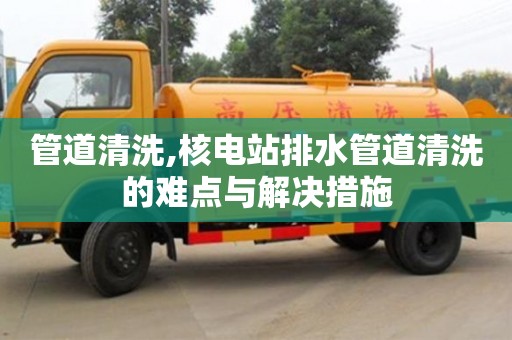 北京管道清洗,核電站排水管道清洗的難點與解決措施