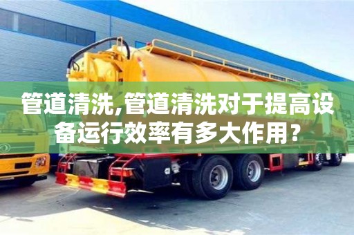 管道清洗,管道清洗對于提高設備運行效率有多大作用？