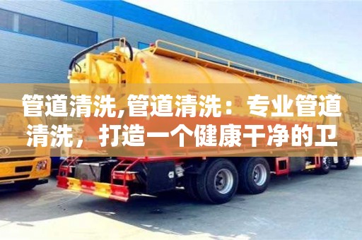 北京管道清洗,管道清洗：專業管道清洗，打造一個健康干凈的衛生環境