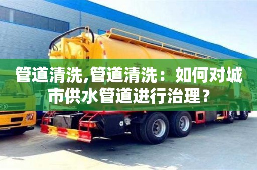 北京管道清洗,管道清洗：如何對城市供水管道進行治理？