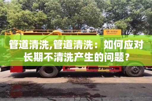 北京管道清洗,管道清洗：如何應對長期不清洗產生的問題？