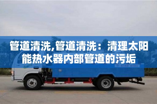 北京管道清洗,管道清洗：清理太陽能熱水器內(nèi)部管道的污垢