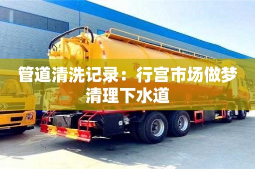 管道清洗記錄：行宮市場做夢清理下水道