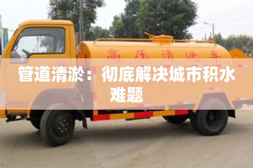 北京管道清淤：徹底解決城市積水難題