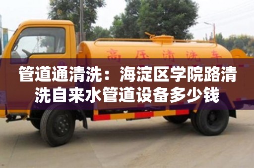 北京管道通清洗：海淀區學院路清洗自來水管道設備多少錢