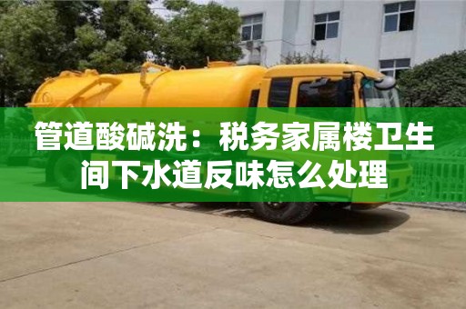 廈門管道酸堿洗：稅務家屬樓衛生間下水道反味怎么處理