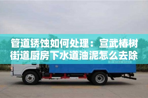 北京管道銹蝕如何處理：宣武椿樹街道廚房下水道油泥怎么去除