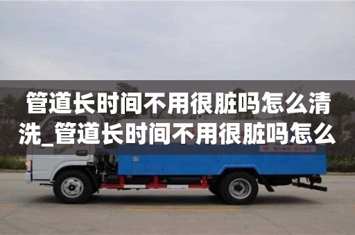 管道長時間不用很臟嗎怎么清洗_管道長時間不用很臟嗎怎么清洗呢