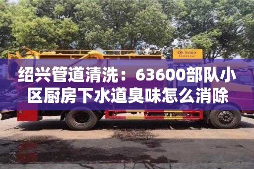 紹興管道清洗：63600部隊小區廚房下水道臭味怎么消除