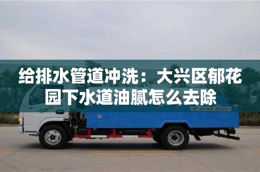 重慶給排水管道沖洗：大興區郁花園下水道油膩怎么去除