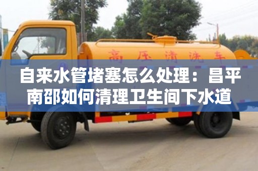 天津自來水管堵塞怎么處理：昌平南邵如何清理衛生間下水道