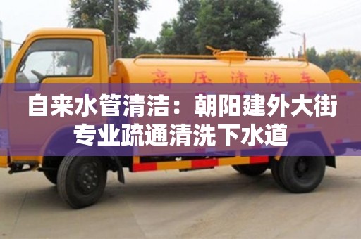 紹興自來水管清潔：朝陽建外大街專業(yè)疏通清洗下水道