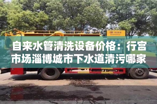 長沙自來水管清洗設備價格：行宮市場淄博城市下水道清污哪家好