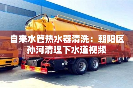北京自來水管熱水器清洗：朝陽區(qū)孫河清理下水道視頻