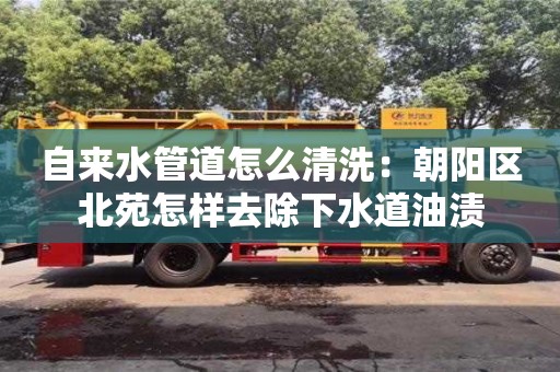 自來水管道怎么清洗：朝陽區北苑怎樣去除下水道油漬