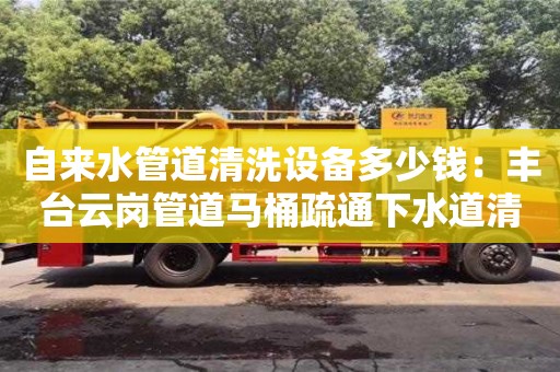 天津自來水管道清洗設(shè)備多少錢：豐臺云崗管道馬桶疏通下水道清洗